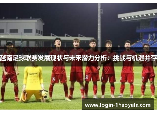越南足球联赛发展现状与未来潜力分析：挑战与机遇并存